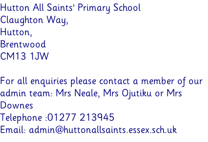 Hutton All Saints’ Primary School Claughton Way,  Hutton,  Brentwood  CM13 1JW  For all enquiries please contact a member of our admin team: Mrs Neale, Mrs Ojutiku or Mrs Downes Telephone :01277 213945  Email: admin@huttonallsaints.essex.sch.uk